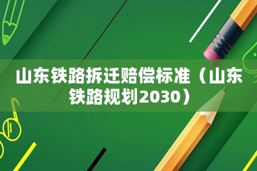 山東鐵路拆遷賠償標準（山東鐵路規(guī)劃2030）