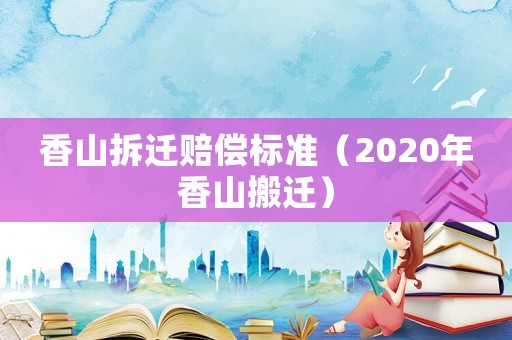 香山拆遷賠償標(biāo)準(zhǔn)（2020年香山搬遷）