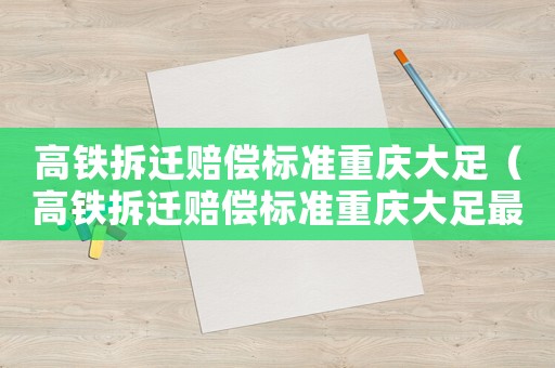 高鐵拆遷賠償標(biāo)準(zhǔn)重慶大足（高鐵拆遷賠償標(biāo)準(zhǔn)重慶大足最新）