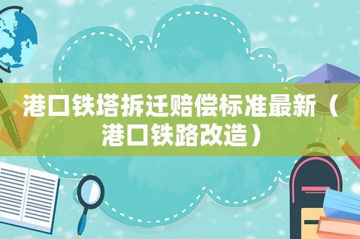 港口鐵塔拆遷賠償標(biāo)準(zhǔn)最新（港口鐵路改造）