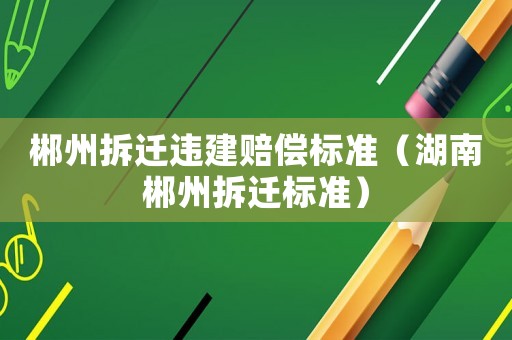 郴州拆遷違建賠償標(biāo)準(zhǔn)（湖南郴州拆遷標(biāo)準(zhǔn)）