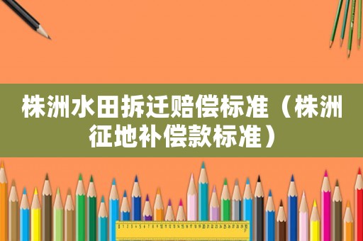 株洲水田拆遷賠償標(biāo)準(zhǔn)（株洲征地補償款標(biāo)準(zhǔn)）