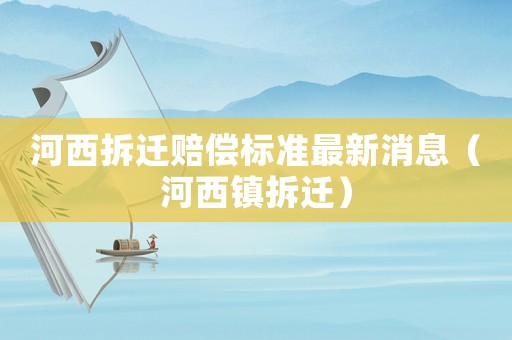 河西拆遷賠償標準最新消息（河西鎮(zhèn)拆遷）