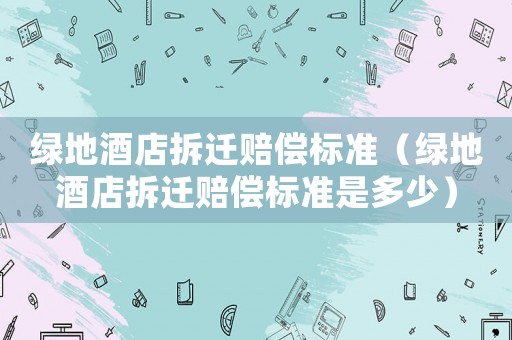 綠地酒店拆遷賠償標(biāo)準(zhǔn)（綠地酒店拆遷賠償標(biāo)準(zhǔn)是多少）