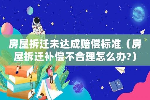 房屋拆遷未達(dá)成賠償標(biāo)準(zhǔn)（房屋拆遷補(bǔ)償不合理怎么辦?）
