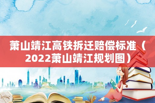 蕭山靖江高鐵拆遷賠償標準（2022蕭山靖江規(guī)劃圖）