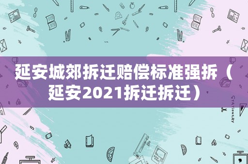 延安城郊拆遷賠償標(biāo)準(zhǔn)強(qiáng)拆（延安2021拆遷拆遷）