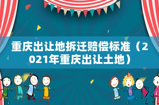 重慶出讓地拆遷賠償標準（2021年重慶出讓土地）