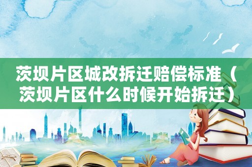 茨壩片區(qū)城改拆遷賠償標準（茨壩片區(qū)什么時候開始拆遷）