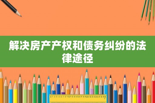 解決房產(chǎn)產(chǎn)權(quán)和債務(wù)糾紛的法律途徑