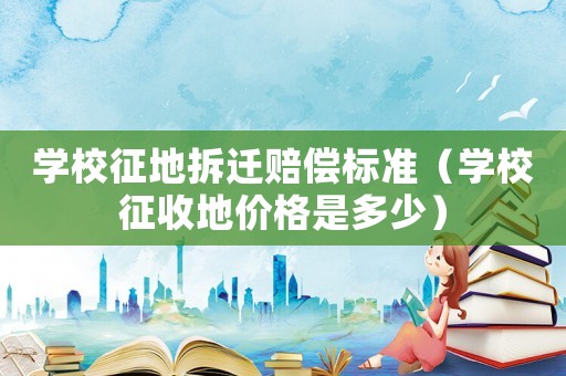 學(xué)校征地拆遷賠償標(biāo)準(zhǔn)（學(xué)校征收地價(jià)格是多少）