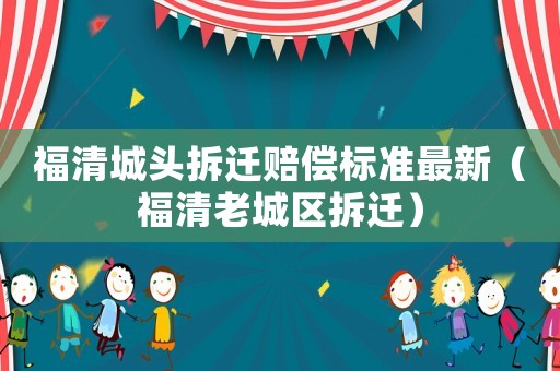 福清城頭拆遷賠償標(biāo)準(zhǔn)最新（福清老城區(qū)拆遷）