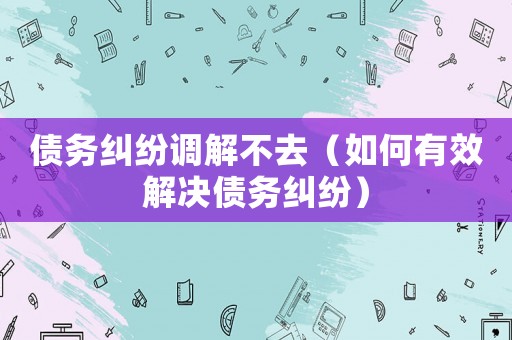 債務(wù)糾紛調(diào)解不去（如何有效解決債務(wù)糾紛）