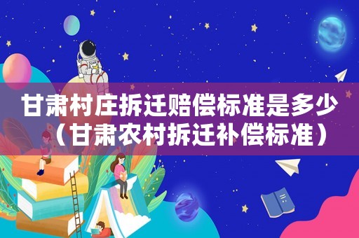 甘肅村莊拆遷賠償標(biāo)準(zhǔn)是多少（甘肅農(nóng)村拆遷補(bǔ)償標(biāo)準(zhǔn)）