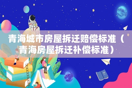青海城市房屋拆遷賠償標(biāo)準(zhǔn)（青海房屋拆遷補(bǔ)償標(biāo)準(zhǔn)）