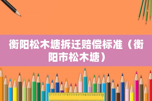 衡陽松木塘拆遷賠償標(biāo)準(zhǔn)（衡陽市松木塘）