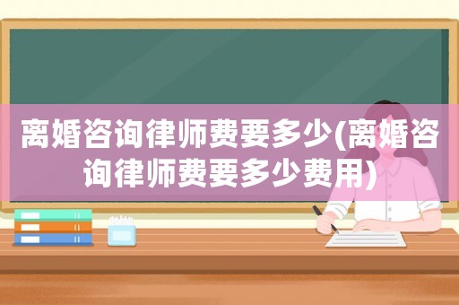 離婚咨詢律師費(fèi)要多少(離婚咨詢律師費(fèi)要多少費(fèi)用)