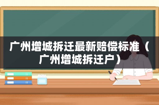 廣州增城拆遷最新賠償標(biāo)準(zhǔn)（廣州增城拆遷戶）
