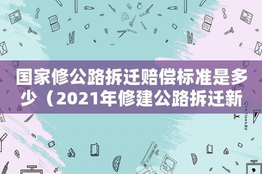 國(guó)家修公路拆遷賠償標(biāo)準(zhǔn)是多少（2021年修建公路拆遷新政策）