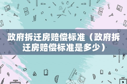 政府拆遷房賠償標(biāo)準(zhǔn)（政府拆遷房賠償標(biāo)準(zhǔn)是多少）