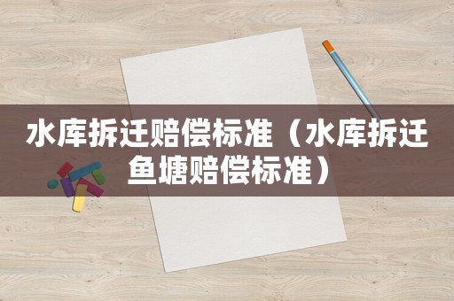 水庫(kù)拆遷賠償標(biāo)準(zhǔn)（水庫(kù)拆遷魚(yú)塘賠償標(biāo)準(zhǔn)）