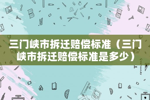 三門峽市拆遷賠償標(biāo)準(zhǔn)（三門峽市拆遷賠償標(biāo)準(zhǔn)是多少）