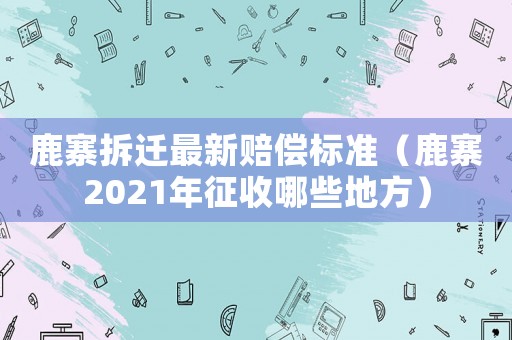鹿寨拆遷最新賠償標(biāo)準(zhǔn)（鹿寨2021年征收哪些地方）