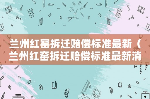 蘭州紅窯拆遷賠償標(biāo)準(zhǔn)最新（蘭州紅窯拆遷賠償標(biāo)準(zhǔn)最新消息）
