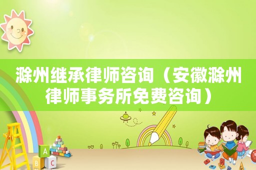 滁州繼承律師咨詢（安徽滁州律師事務(wù)所免費(fèi)咨詢）