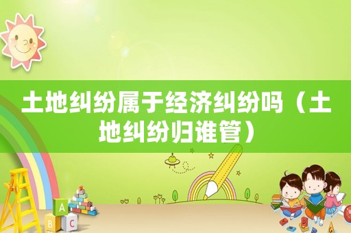 土地糾紛屬于經(jīng)濟(jì)糾紛嗎（土地糾紛歸誰管）