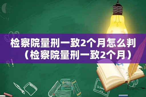 檢察院量刑一致2個(gè)月怎么判（檢察院量刑一致2個(gè)月）