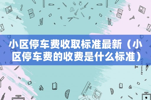 小區(qū)停車費收取標(biāo)準(zhǔn)最新（小區(qū)停車費的收費是什么標(biāo)準(zhǔn)）