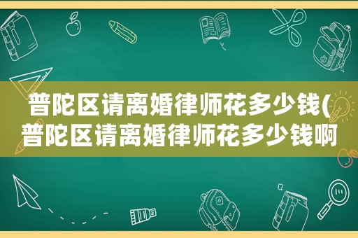普陀區(qū)請(qǐng)離婚律師花多少錢(普陀區(qū)請(qǐng)離婚律師花多少錢啊)