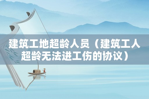 建筑工地超齡人員（建筑工人超齡無法進工傷的協(xié)議）