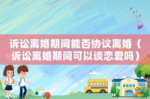 訴訟離婚期間能否協(xié)議離婚（訴訟離婚期間可以談戀愛嗎）