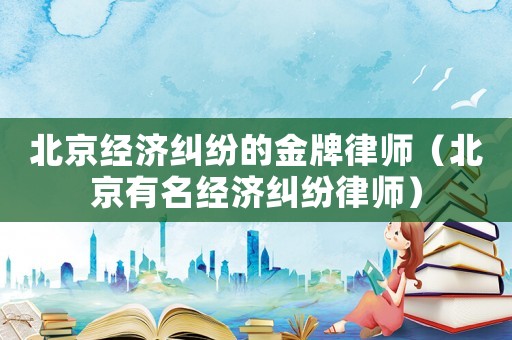 北京經濟糾紛的金牌律師（北京有名經濟糾紛律師）