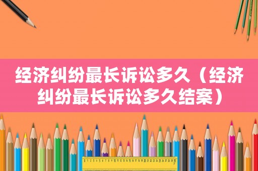 經(jīng)濟糾紛最長訴訟多久（經(jīng)濟糾紛最長訴訟多久結(jié)案）