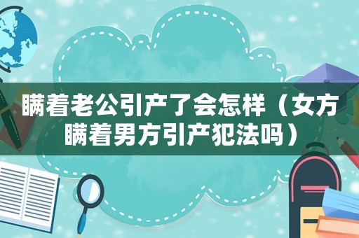 瞞著老公引產(chǎn)了會怎樣（女方瞞著男方引產(chǎn)犯法嗎）