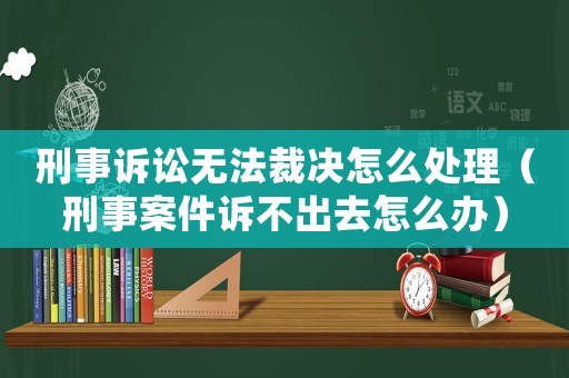 刑事訴訟無法裁決怎么處理（刑事案件訴不出去怎么辦）