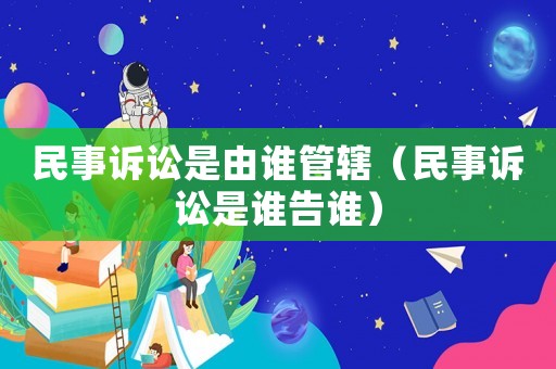 民事訴訟是由誰管轄（民事訴訟是誰告誰）