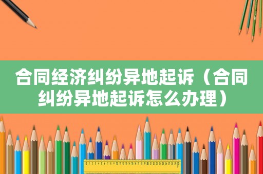 合同經(jīng)濟糾紛異地起訴（合同糾紛異地起訴怎么辦理）