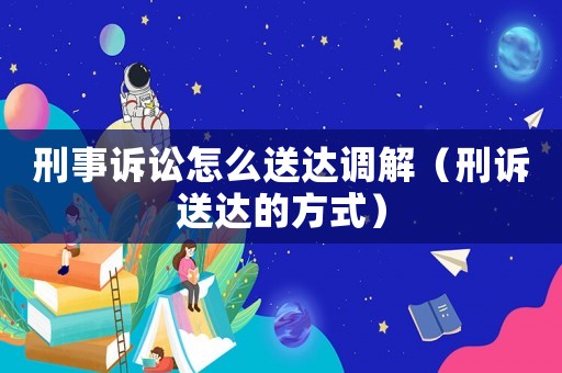 刑事訴訟怎么送達調(diào)解（刑訴送達的方式）
