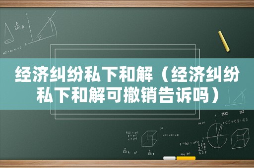 經濟糾紛私下和解（經濟糾紛私下和解可撤銷告訴嗎）