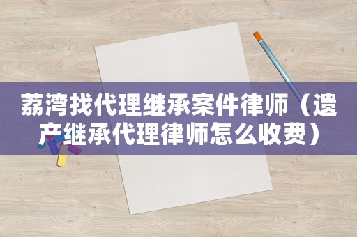 荔灣找代理繼承案件律師（遺產(chǎn)繼承代理律師怎么收費(fèi)）