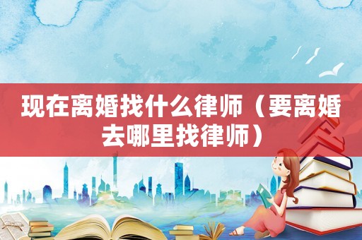 現(xiàn)在離婚找什么律師（要離婚去哪里找律師）