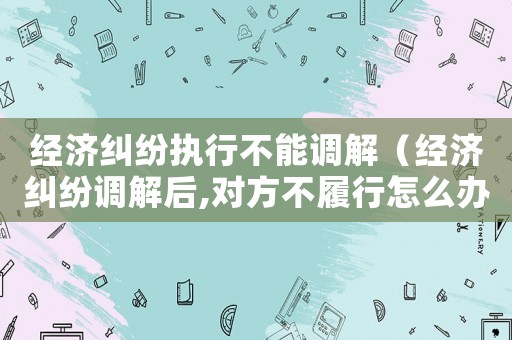 經(jīng)濟(jì)糾紛執(zhí)行不能調(diào)解（經(jīng)濟(jì)糾紛調(diào)解后,對(duì)方不履行怎么辦）