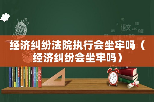 經(jīng)濟(jì)糾紛法院執(zhí)行會(huì)坐牢嗎（經(jīng)濟(jì)糾紛會(huì)坐牢嗎）