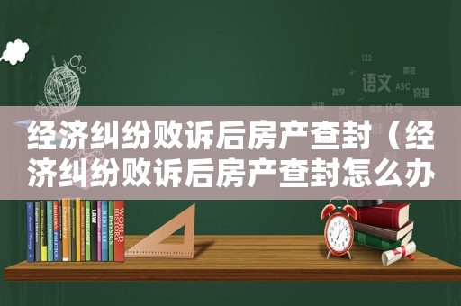 經(jīng)濟(jì)糾紛敗訴后房產(chǎn)查封（經(jīng)濟(jì)糾紛敗訴后房產(chǎn)查封怎么辦）