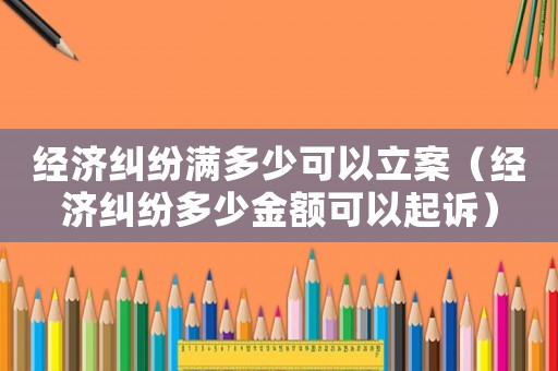 經(jīng)濟(jì)糾紛滿多少可以立案（經(jīng)濟(jì)糾紛多少金額可以起訴）