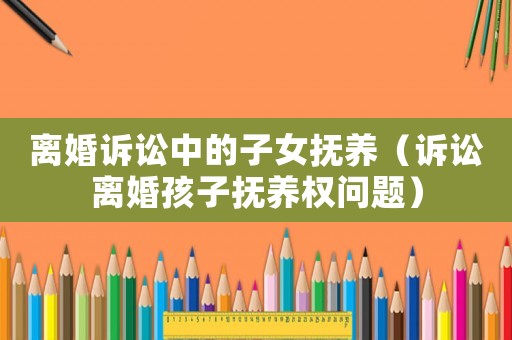 離婚訴訟中的子女撫養(yǎng)（訴訟離婚孩子撫養(yǎng)權(quán)問(wèn)題）
